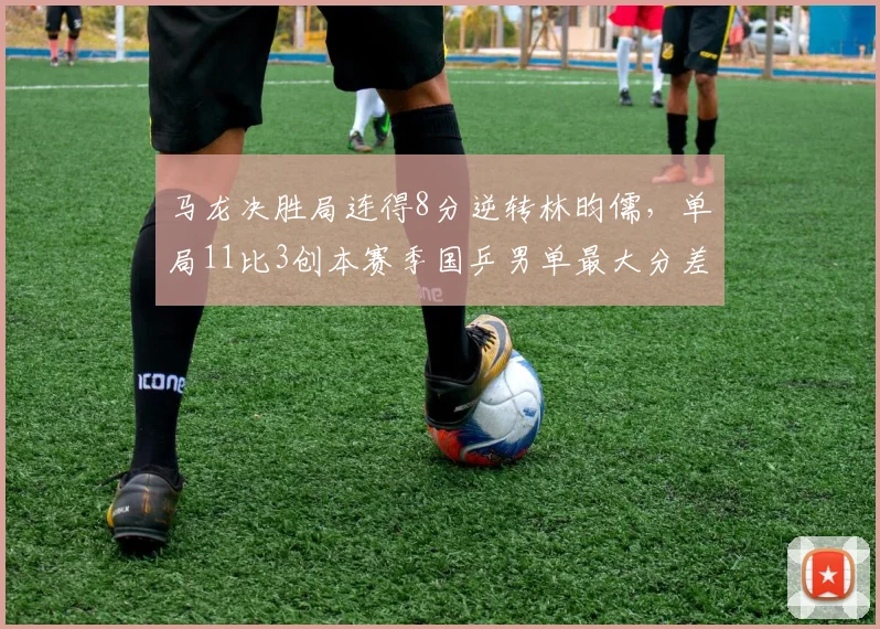 马龙决胜局连得8分逆转林昀儒，单局11比3创本赛季国乒男单最大分差逆转