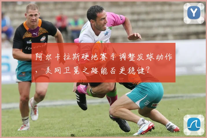 阿尔卡拉斯硬地赛季调整发球动作，美网卫冕之路能否更稳健？