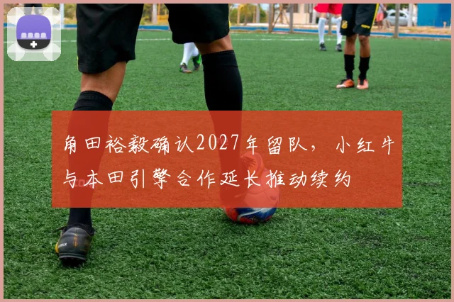 角田裕毅确认2027年留队，小红牛与本田引擎合作延长推动续约