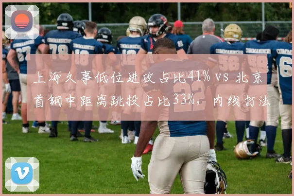 上海久事低位进攻占比41% vs 北京首钢中距离跳投占比33%，内线打法路线分化