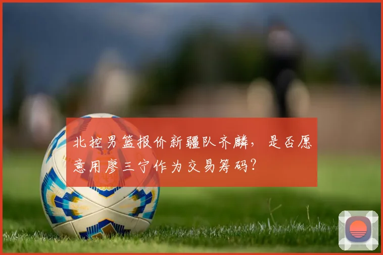 北控男篮报价新疆队齐麟，是否愿意用廖三宁作为交易筹码？